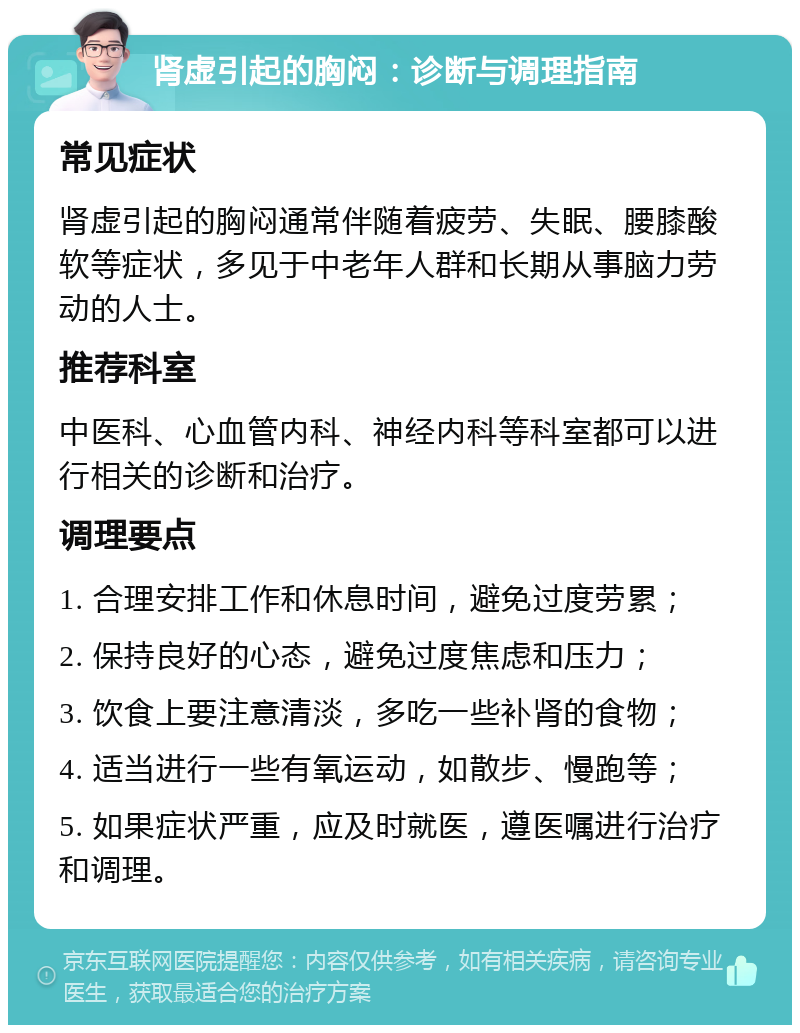 肾虚引起的胸闷：诊断与调理指南 常见症状 肾虚引起的胸闷通常伴随着疲劳、失眠、腰膝酸软等症状，多见于中老年人群和长期从事脑力劳动的人士。 推荐科室 中医科、心血管内科、神经内科等科室都可以进行相关的诊断和治疗。 调理要点 1. 合理安排工作和休息时间，避免过度劳累； 2. 保持良好的心态，避免过度焦虑和压力； 3. 饮食上要注意清淡，多吃一些补肾的食物； 4. 适当进行一些有氧运动，如散步、慢跑等； 5. 如果症状严重，应及时就医，遵医嘱进行治疗和调理。