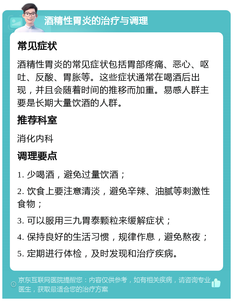 酒精性胃炎的治疗与调理 常见症状 酒精性胃炎的常见症状包括胃部疼痛、恶心、呕吐、反酸、胃胀等。这些症状通常在喝酒后出现，并且会随着时间的推移而加重。易感人群主要是长期大量饮酒的人群。 推荐科室 消化内科 调理要点 1. 少喝酒，避免过量饮酒； 2. 饮食上要注意清淡，避免辛辣、油腻等刺激性食物； 3. 可以服用三九胃泰颗粒来缓解症状； 4. 保持良好的生活习惯，规律作息，避免熬夜； 5. 定期进行体检，及时发现和治疗疾病。