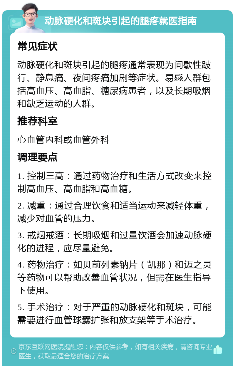 动脉硬化和斑块引起的腿疼就医指南 常见症状 动脉硬化和斑块引起的腿疼通常表现为间歇性跛行、静息痛、夜间疼痛加剧等症状。易感人群包括高血压、高血脂、糖尿病患者，以及长期吸烟和缺乏运动的人群。 推荐科室 心血管内科或血管外科 调理要点 1. 控制三高：通过药物治疗和生活方式改变来控制高血压、高血脂和高血糖。 2. 减重：通过合理饮食和适当运动来减轻体重，减少对血管的压力。 3. 戒烟戒酒：长期吸烟和过量饮酒会加速动脉硬化的进程，应尽量避免。 4. 药物治疗：如贝前列素钠片（凯那）和迈之灵等药物可以帮助改善血管状况，但需在医生指导下使用。 5. 手术治疗：对于严重的动脉硬化和斑块，可能需要进行血管球囊扩张和放支架等手术治疗。