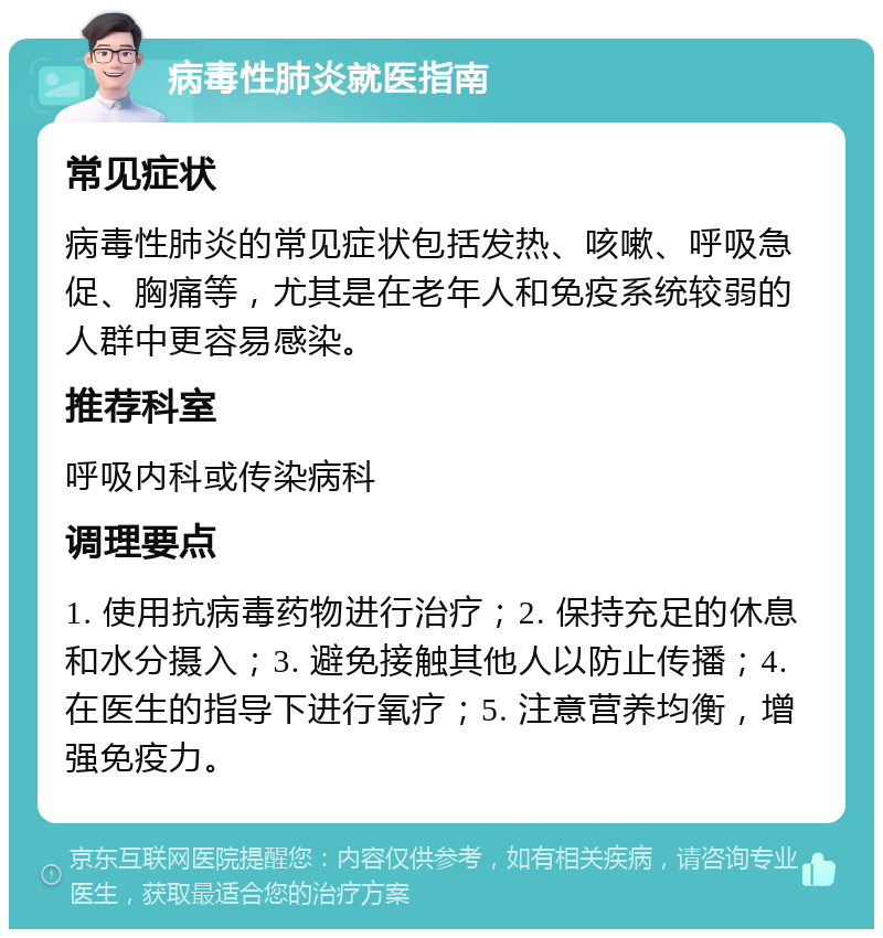 病毒性肺炎就医指南 常见症状 病毒性肺炎的常见症状包括发热、咳嗽、呼吸急促、胸痛等，尤其是在老年人和免疫系统较弱的人群中更容易感染。 推荐科室 呼吸内科或传染病科 调理要点 1. 使用抗病毒药物进行治疗；2. 保持充足的休息和水分摄入；3. 避免接触其他人以防止传播；4. 在医生的指导下进行氧疗；5. 注意营养均衡，增强免疫力。