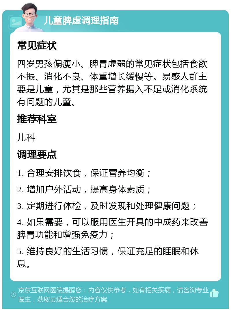 儿童脾虚调理指南 常见症状 四岁男孩偏瘦小、脾胃虚弱的常见症状包括食欲不振、消化不良、体重增长缓慢等。易感人群主要是儿童，尤其是那些营养摄入不足或消化系统有问题的儿童。 推荐科室 儿科 调理要点 1. 合理安排饮食，保证营养均衡； 2. 增加户外活动，提高身体素质； 3. 定期进行体检，及时发现和处理健康问题； 4. 如果需要，可以服用医生开具的中成药来改善脾胃功能和增强免疫力； 5. 维持良好的生活习惯，保证充足的睡眠和休息。