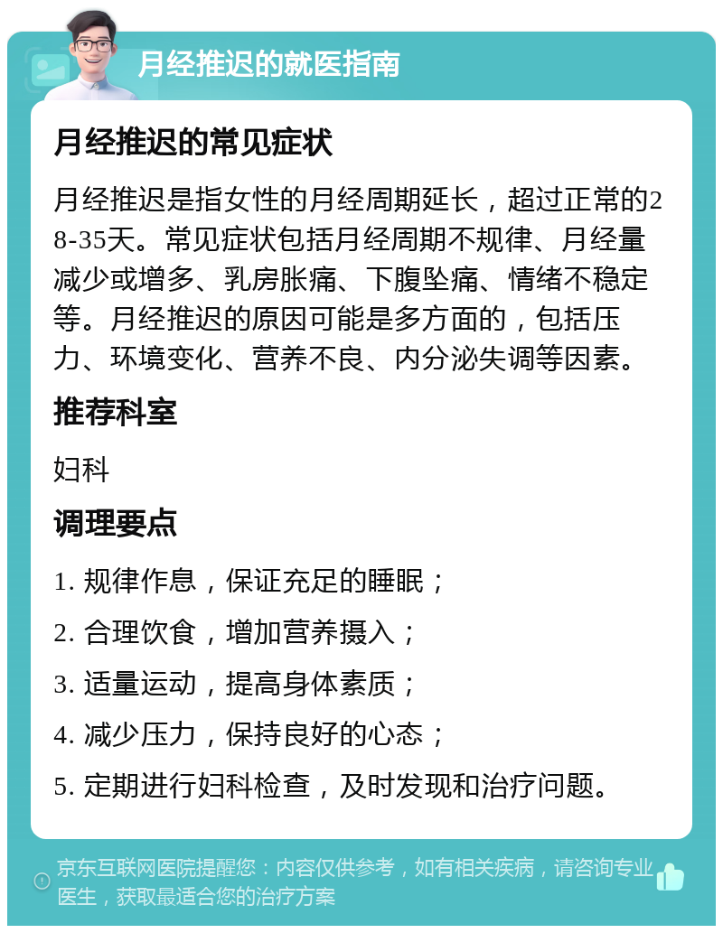 月经推迟的就医指南 月经推迟的常见症状 月经推迟是指女性的月经周期延长，超过正常的28-35天。常见症状包括月经周期不规律、月经量减少或增多、乳房胀痛、下腹坠痛、情绪不稳定等。月经推迟的原因可能是多方面的，包括压力、环境变化、营养不良、内分泌失调等因素。 推荐科室 妇科 调理要点 1. 规律作息，保证充足的睡眠； 2. 合理饮食，增加营养摄入； 3. 适量运动，提高身体素质； 4. 减少压力，保持良好的心态； 5. 定期进行妇科检查，及时发现和治疗问题。