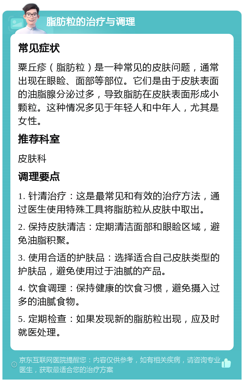 脂肪粒的治疗与调理 常见症状 粟丘疹（脂肪粒）是一种常见的皮肤问题，通常出现在眼睑、面部等部位。它们是由于皮肤表面的油脂腺分泌过多，导致脂肪在皮肤表面形成小颗粒。这种情况多见于年轻人和中年人，尤其是女性。 推荐科室 皮肤科 调理要点 1. 针清治疗：这是最常见和有效的治疗方法，通过医生使用特殊工具将脂肪粒从皮肤中取出。 2. 保持皮肤清洁：定期清洁面部和眼睑区域，避免油脂积聚。 3. 使用合适的护肤品：选择适合自己皮肤类型的护肤品，避免使用过于油腻的产品。 4. 饮食调理：保持健康的饮食习惯，避免摄入过多的油腻食物。 5. 定期检查：如果发现新的脂肪粒出现，应及时就医处理。