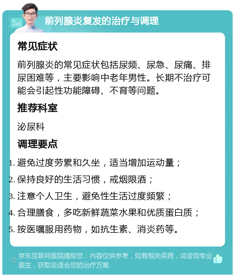 前列腺炎复发的治疗与调理 常见症状 前列腺炎的常见症状包括尿频、尿急、尿痛、排尿困难等，主要影响中老年男性。长期不治疗可能会引起性功能障碍、不育等问题。 推荐科室 泌尿科 调理要点 避免过度劳累和久坐，适当增加运动量； 保持良好的生活习惯，戒烟限酒； 注意个人卫生，避免性生活过度频繁； 合理膳食，多吃新鲜蔬菜水果和优质蛋白质； 按医嘱服用药物，如抗生素、消炎药等。