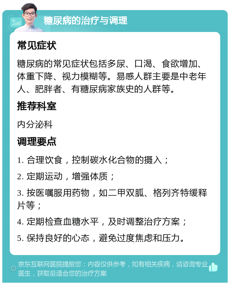 糖尿病的治疗与调理 常见症状 糖尿病的常见症状包括多尿、口渴、食欲增加、体重下降、视力模糊等。易感人群主要是中老年人、肥胖者、有糖尿病家族史的人群等。 推荐科室 内分泌科 调理要点 1. 合理饮食，控制碳水化合物的摄入； 2. 定期运动，增强体质； 3. 按医嘱服用药物，如二甲双胍、格列齐特缓释片等； 4. 定期检查血糖水平，及时调整治疗方案； 5. 保持良好的心态，避免过度焦虑和压力。