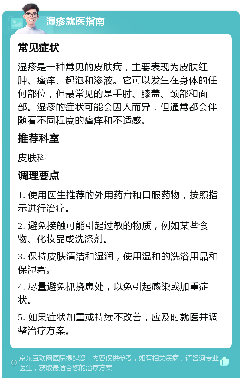 湿疹就医指南 常见症状 湿疹是一种常见的皮肤病，主要表现为皮肤红肿、瘙痒、起泡和渗液。它可以发生在身体的任何部位，但最常见的是手肘、膝盖、颈部和面部。湿疹的症状可能会因人而异，但通常都会伴随着不同程度的瘙痒和不适感。 推荐科室 皮肤科 调理要点 1. 使用医生推荐的外用药膏和口服药物，按照指示进行治疗。 2. 避免接触可能引起过敏的物质，例如某些食物、化妆品或洗涤剂。 3. 保持皮肤清洁和湿润，使用温和的洗浴用品和保湿霜。 4. 尽量避免抓挠患处，以免引起感染或加重症状。 5. 如果症状加重或持续不改善，应及时就医并调整治疗方案。