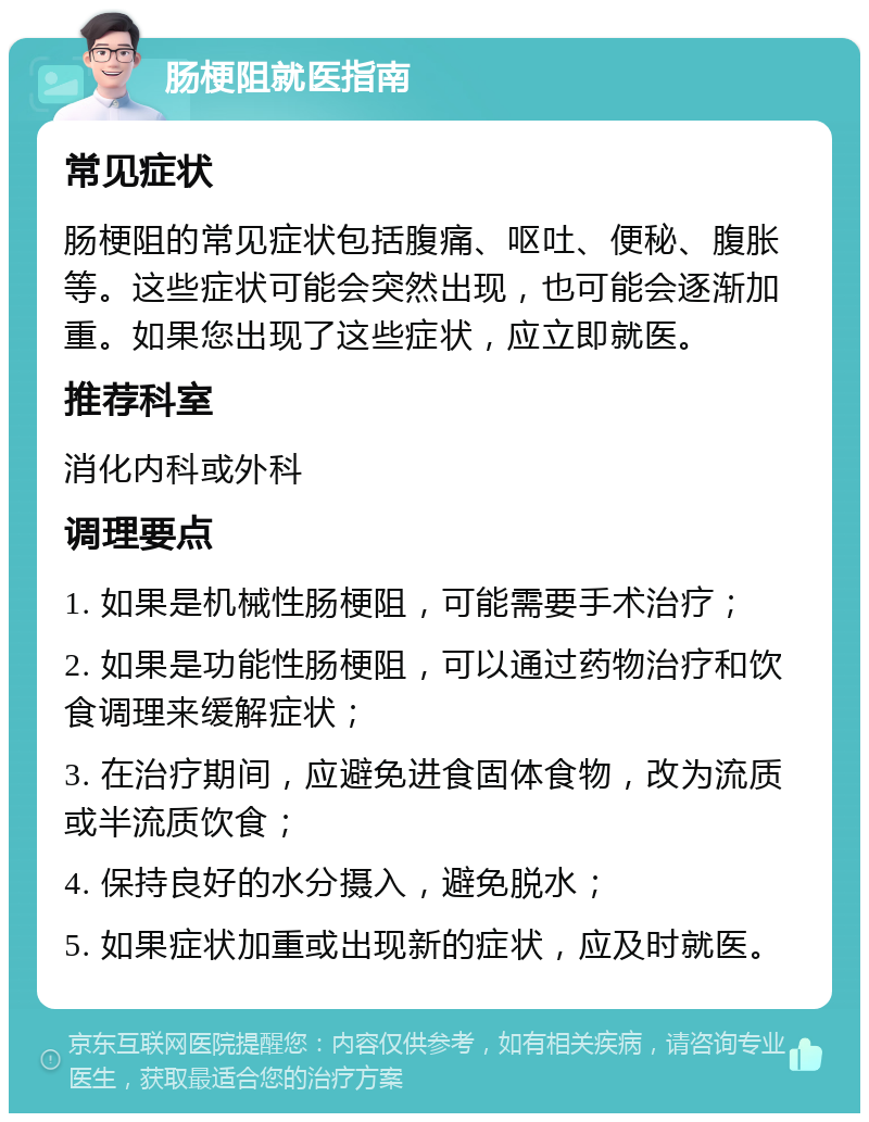 肠梗阻就医指南 常见症状 肠梗阻的常见症状包括腹痛、呕吐、便秘、腹胀等。这些症状可能会突然出现，也可能会逐渐加重。如果您出现了这些症状，应立即就医。 推荐科室 消化内科或外科 调理要点 1. 如果是机械性肠梗阻，可能需要手术治疗； 2. 如果是功能性肠梗阻，可以通过药物治疗和饮食调理来缓解症状； 3. 在治疗期间，应避免进食固体食物，改为流质或半流质饮食； 4. 保持良好的水分摄入，避免脱水； 5. 如果症状加重或出现新的症状，应及时就医。