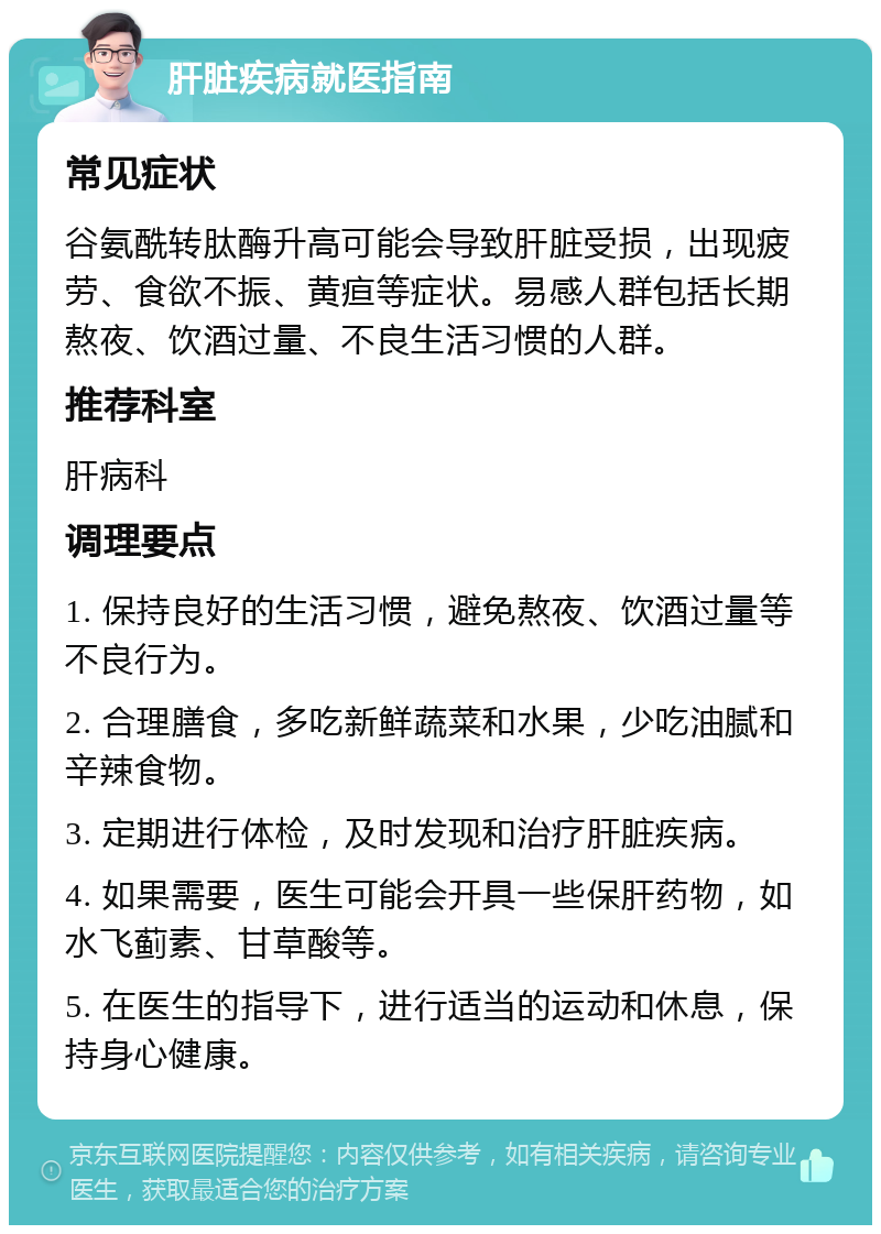 肝脏疾病就医指南 常见症状 谷氨酰转肽酶升高可能会导致肝脏受损，出现疲劳、食欲不振、黄疸等症状。易感人群包括长期熬夜、饮酒过量、不良生活习惯的人群。 推荐科室 肝病科 调理要点 1. 保持良好的生活习惯，避免熬夜、饮酒过量等不良行为。 2. 合理膳食，多吃新鲜蔬菜和水果，少吃油腻和辛辣食物。 3. 定期进行体检，及时发现和治疗肝脏疾病。 4. 如果需要，医生可能会开具一些保肝药物，如水飞蓟素、甘草酸等。 5. 在医生的指导下，进行适当的运动和休息，保持身心健康。