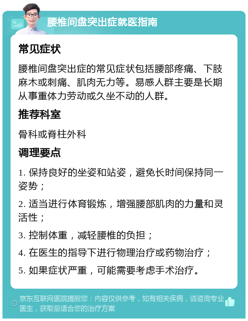 腰椎间盘突出症就医指南 常见症状 腰椎间盘突出症的常见症状包括腰部疼痛、下肢麻木或刺痛、肌肉无力等。易感人群主要是长期从事重体力劳动或久坐不动的人群。 推荐科室 骨科或脊柱外科 调理要点 1. 保持良好的坐姿和站姿，避免长时间保持同一姿势； 2. 适当进行体育锻炼，增强腰部肌肉的力量和灵活性； 3. 控制体重，减轻腰椎的负担； 4. 在医生的指导下进行物理治疗或药物治疗； 5. 如果症状严重，可能需要考虑手术治疗。