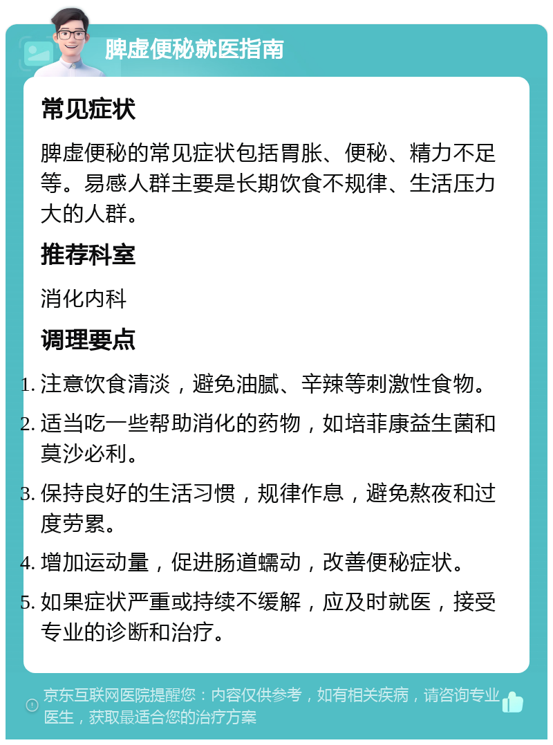 脾虚便秘就医指南 常见症状 脾虚便秘的常见症状包括胃胀、便秘、精力不足等。易感人群主要是长期饮食不规律、生活压力大的人群。 推荐科室 消化内科 调理要点 注意饮食清淡，避免油腻、辛辣等刺激性食物。 适当吃一些帮助消化的药物，如培菲康益生菌和莫沙必利。 保持良好的生活习惯，规律作息，避免熬夜和过度劳累。 增加运动量，促进肠道蠕动，改善便秘症状。 如果症状严重或持续不缓解，应及时就医，接受专业的诊断和治疗。