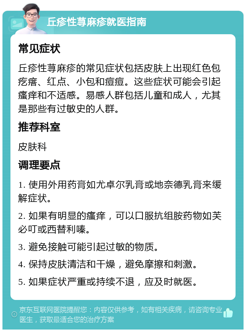 丘疹性荨麻疹就医指南 常见症状 丘疹性荨麻疹的常见症状包括皮肤上出现红色包疙瘩、红点、小包和痘痘。这些症状可能会引起瘙痒和不适感。易感人群包括儿童和成人，尤其是那些有过敏史的人群。 推荐科室 皮肤科 调理要点 1. 使用外用药膏如尤卓尔乳膏或地奈德乳膏来缓解症状。 2. 如果有明显的瘙痒，可以口服抗组胺药物如芙必叮或西替利嗪。 3. 避免接触可能引起过敏的物质。 4. 保持皮肤清洁和干燥，避免摩擦和刺激。 5. 如果症状严重或持续不退，应及时就医。