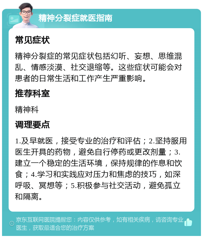 精神分裂症就医指南 常见症状 精神分裂症的常见症状包括幻听、妄想、思维混乱、情感淡漠、社交退缩等。这些症状可能会对患者的日常生活和工作产生严重影响。 推荐科室 精神科 调理要点 1.及早就医，接受专业的治疗和评估；2.坚持服用医生开具的药物，避免自行停药或更改剂量；3.建立一个稳定的生活环境，保持规律的作息和饮食；4.学习和实践应对压力和焦虑的技巧，如深呼吸、冥想等；5.积极参与社交活动，避免孤立和隔离。