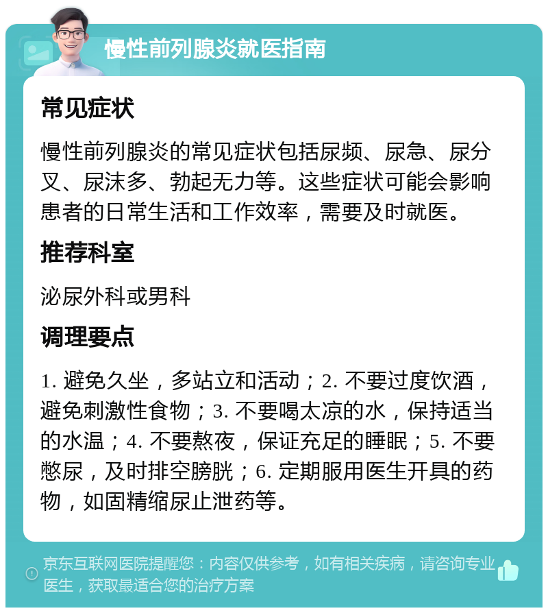 慢性前列腺炎就医指南 常见症状 慢性前列腺炎的常见症状包括尿频、尿急、尿分叉、尿沫多、勃起无力等。这些症状可能会影响患者的日常生活和工作效率，需要及时就医。 推荐科室 泌尿外科或男科 调理要点 1. 避免久坐，多站立和活动；2. 不要过度饮酒，避免刺激性食物；3. 不要喝太凉的水，保持适当的水温；4. 不要熬夜，保证充足的睡眠；5. 不要憋尿，及时排空膀胱；6. 定期服用医生开具的药物，如固精缩尿止泄药等。