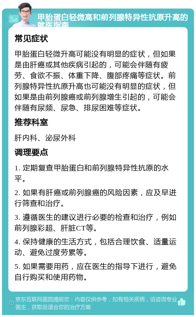 甲胎蛋白轻微高和前列腺特异性抗原升高的就医指南 常见症状 甲胎蛋白轻微升高可能没有明显的症状，但如果是由肝癌或其他疾病引起的，可能会伴随有疲劳、食欲不振、体重下降、腹部疼痛等症状。前列腺特异性抗原升高也可能没有明显的症状，但如果是由前列腺癌或前列腺增生引起的，可能会伴随有尿频、尿急、排尿困难等症状。 推荐科室 肝内科、泌尿外科 调理要点 1. 定期复查甲胎蛋白和前列腺特异性抗原的水平。 2. 如果有肝癌或前列腺癌的风险因素，应及早进行筛查和治疗。 3. 遵循医生的建议进行必要的检查和治疗，例如前列腺彩超、肝脏CT等。 4. 保持健康的生活方式，包括合理饮食、适量运动、避免过度劳累等。 5. 如果需要用药，应在医生的指导下进行，避免自行购买和使用药物。