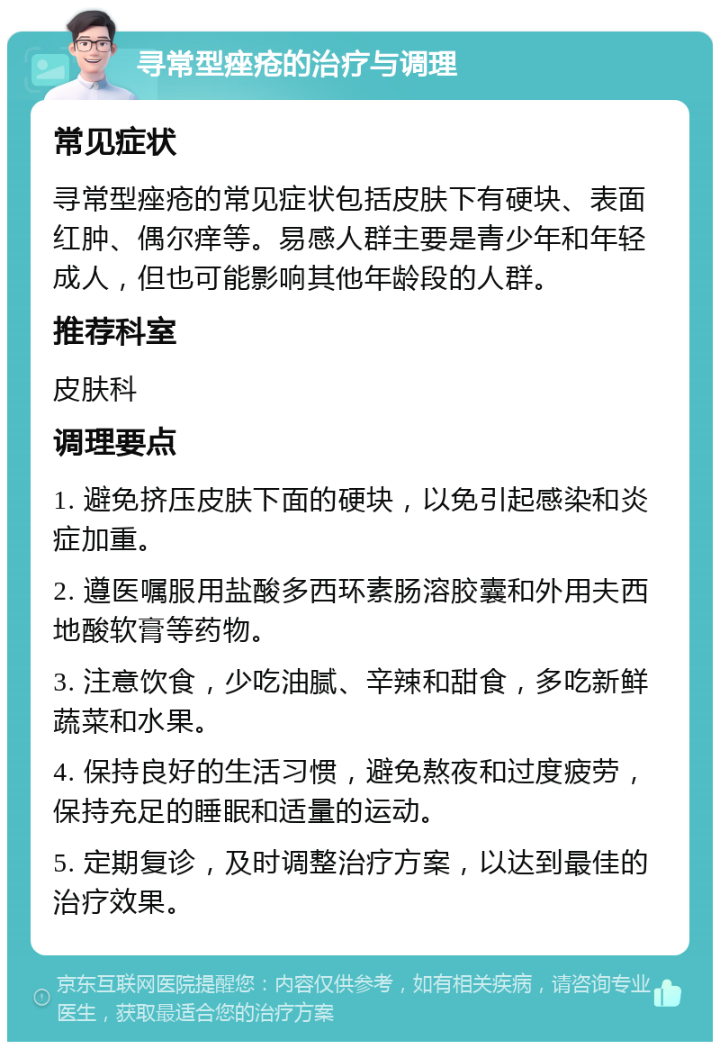 寻常型痤疮的治疗与调理 常见症状 寻常型痤疮的常见症状包括皮肤下有硬块、表面红肿、偶尔痒等。易感人群主要是青少年和年轻成人，但也可能影响其他年龄段的人群。 推荐科室 皮肤科 调理要点 1. 避免挤压皮肤下面的硬块，以免引起感染和炎症加重。 2. 遵医嘱服用盐酸多西环素肠溶胶囊和外用夫西地酸软膏等药物。 3. 注意饮食，少吃油腻、辛辣和甜食，多吃新鲜蔬菜和水果。 4. 保持良好的生活习惯，避免熬夜和过度疲劳，保持充足的睡眠和适量的运动。 5. 定期复诊，及时调整治疗方案，以达到最佳的治疗效果。