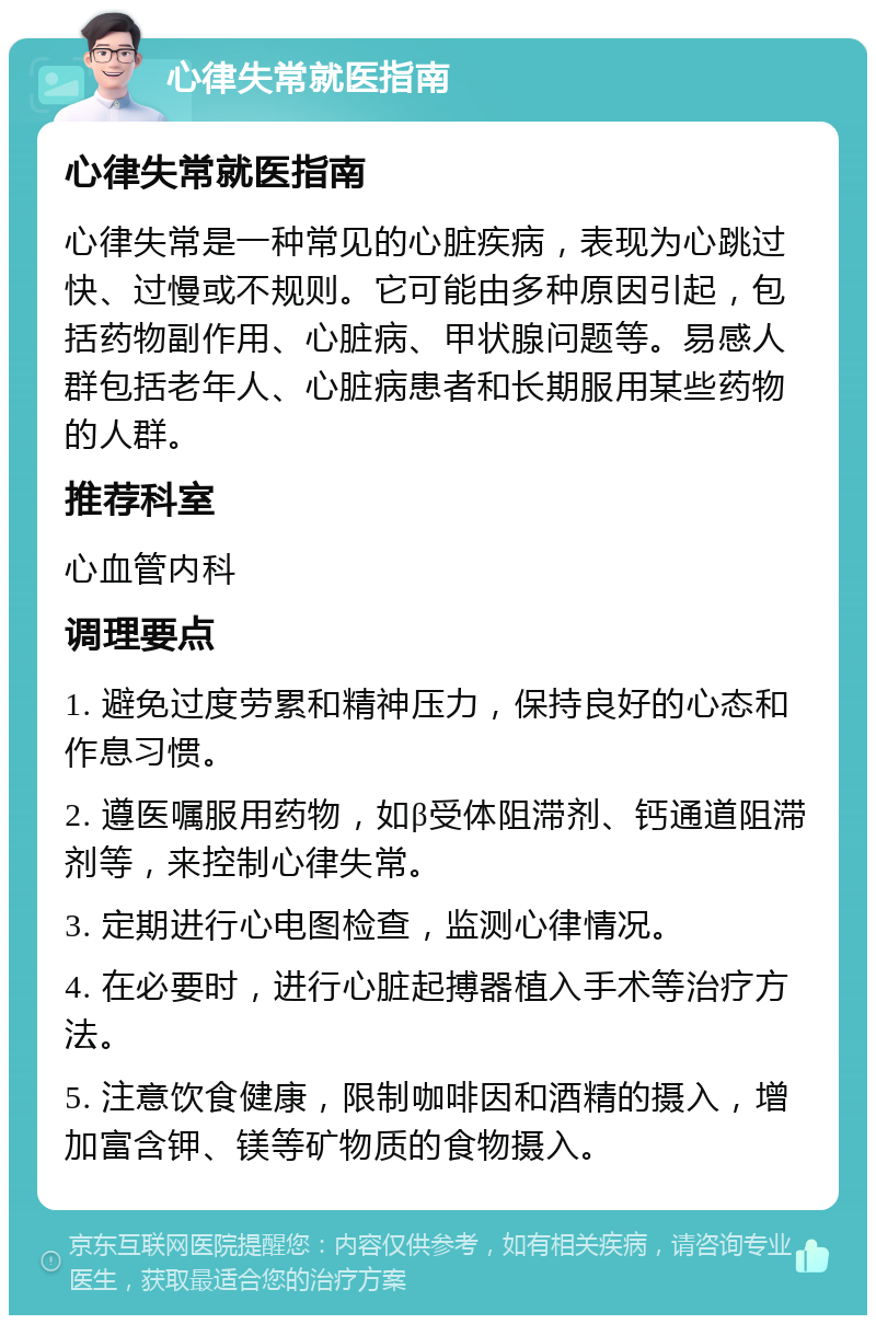 心律失常就医指南 心律失常就医指南 心律失常是一种常见的心脏疾病，表现为心跳过快、过慢或不规则。它可能由多种原因引起，包括药物副作用、心脏病、甲状腺问题等。易感人群包括老年人、心脏病患者和长期服用某些药物的人群。 推荐科室 心血管内科 调理要点 1. 避免过度劳累和精神压力，保持良好的心态和作息习惯。 2. 遵医嘱服用药物，如β受体阻滞剂、钙通道阻滞剂等，来控制心律失常。 3. 定期进行心电图检查，监测心律情况。 4. 在必要时，进行心脏起搏器植入手术等治疗方法。 5. 注意饮食健康，限制咖啡因和酒精的摄入，增加富含钾、镁等矿物质的食物摄入。