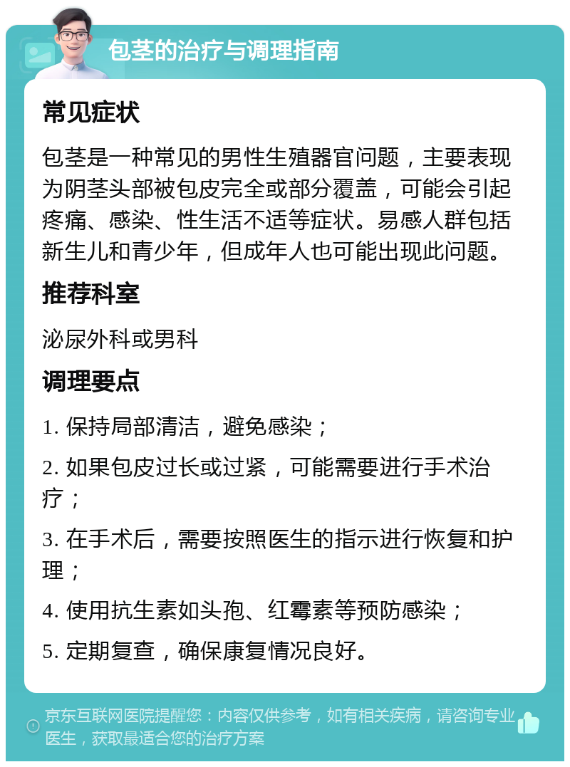 包茎的治疗与调理指南 常见症状 包茎是一种常见的男性生殖器官问题，主要表现为阴茎头部被包皮完全或部分覆盖，可能会引起疼痛、感染、性生活不适等症状。易感人群包括新生儿和青少年，但成年人也可能出现此问题。 推荐科室 泌尿外科或男科 调理要点 1. 保持局部清洁，避免感染； 2. 如果包皮过长或过紧，可能需要进行手术治疗； 3. 在手术后，需要按照医生的指示进行恢复和护理； 4. 使用抗生素如头孢、红霉素等预防感染； 5. 定期复查，确保康复情况良好。