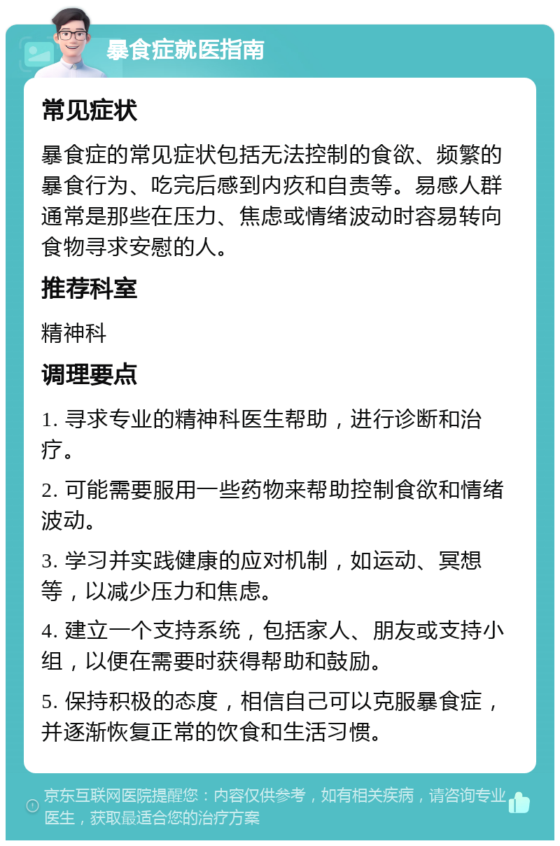 暴食症就医指南 常见症状 暴食症的常见症状包括无法控制的食欲、频繁的暴食行为、吃完后感到内疚和自责等。易感人群通常是那些在压力、焦虑或情绪波动时容易转向食物寻求安慰的人。 推荐科室 精神科 调理要点 1. 寻求专业的精神科医生帮助，进行诊断和治疗。 2. 可能需要服用一些药物来帮助控制食欲和情绪波动。 3. 学习并实践健康的应对机制，如运动、冥想等，以减少压力和焦虑。 4. 建立一个支持系统，包括家人、朋友或支持小组，以便在需要时获得帮助和鼓励。 5. 保持积极的态度，相信自己可以克服暴食症，并逐渐恢复正常的饮食和生活习惯。