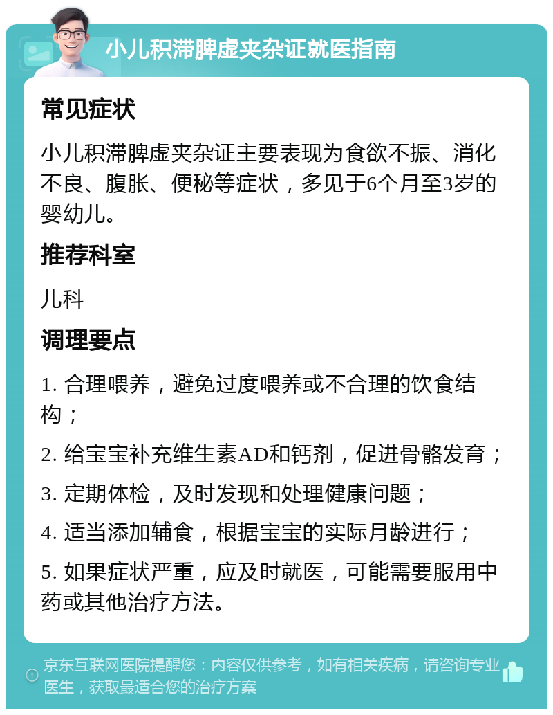 小儿积滞脾虚夹杂证就医指南 常见症状 小儿积滞脾虚夹杂证主要表现为食欲不振、消化不良、腹胀、便秘等症状，多见于6个月至3岁的婴幼儿。 推荐科室 儿科 调理要点 1. 合理喂养，避免过度喂养或不合理的饮食结构； 2. 给宝宝补充维生素AD和钙剂，促进骨骼发育； 3. 定期体检，及时发现和处理健康问题； 4. 适当添加辅食，根据宝宝的实际月龄进行； 5. 如果症状严重，应及时就医，可能需要服用中药或其他治疗方法。