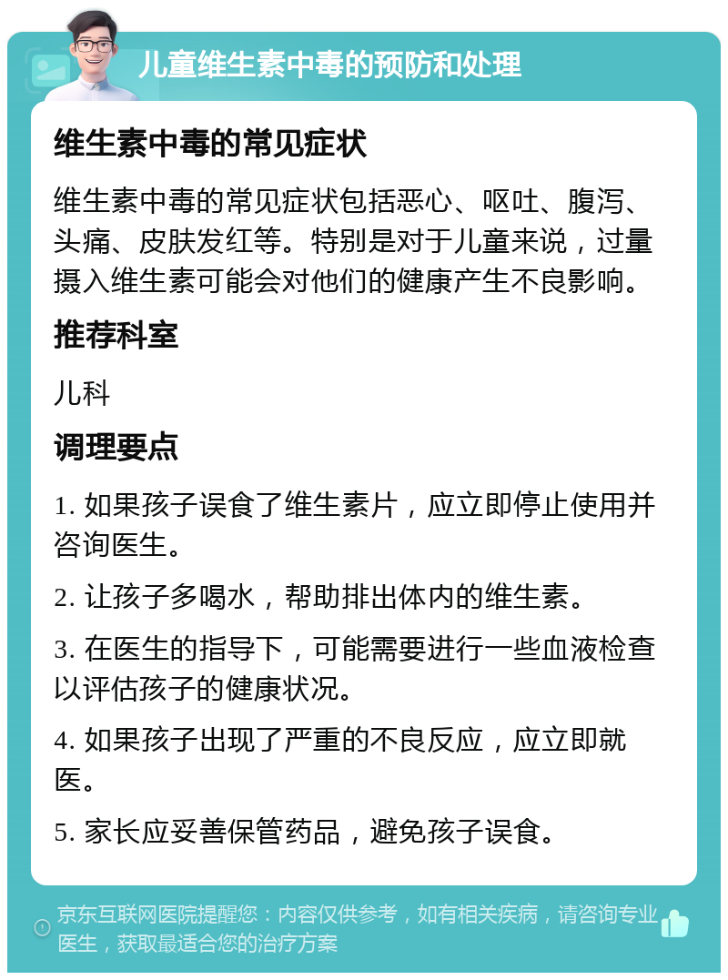 儿童维生素中毒的预防和处理 维生素中毒的常见症状 维生素中毒的常见症状包括恶心、呕吐、腹泻、头痛、皮肤发红等。特别是对于儿童来说，过量摄入维生素可能会对他们的健康产生不良影响。 推荐科室 儿科 调理要点 1. 如果孩子误食了维生素片，应立即停止使用并咨询医生。 2. 让孩子多喝水，帮助排出体内的维生素。 3. 在医生的指导下，可能需要进行一些血液检查以评估孩子的健康状况。 4. 如果孩子出现了严重的不良反应，应立即就医。 5. 家长应妥善保管药品，避免孩子误食。