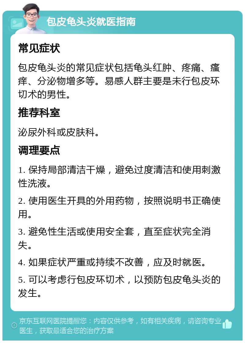 包皮龟头炎就医指南 常见症状 包皮龟头炎的常见症状包括龟头红肿、疼痛、瘙痒、分泌物增多等。易感人群主要是未行包皮环切术的男性。 推荐科室 泌尿外科或皮肤科。 调理要点 1. 保持局部清洁干燥，避免过度清洁和使用刺激性洗液。 2. 使用医生开具的外用药物，按照说明书正确使用。 3. 避免性生活或使用安全套，直至症状完全消失。 4. 如果症状严重或持续不改善，应及时就医。 5. 可以考虑行包皮环切术，以预防包皮龟头炎的发生。