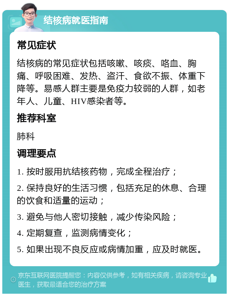 结核病就医指南 常见症状 结核病的常见症状包括咳嗽、咳痰、咯血、胸痛、呼吸困难、发热、盗汗、食欲不振、体重下降等。易感人群主要是免疫力较弱的人群，如老年人、儿童、HIV感染者等。 推荐科室 肺科 调理要点 1. 按时服用抗结核药物，完成全程治疗； 2. 保持良好的生活习惯，包括充足的休息、合理的饮食和适量的运动； 3. 避免与他人密切接触，减少传染风险； 4. 定期复查，监测病情变化； 5. 如果出现不良反应或病情加重，应及时就医。