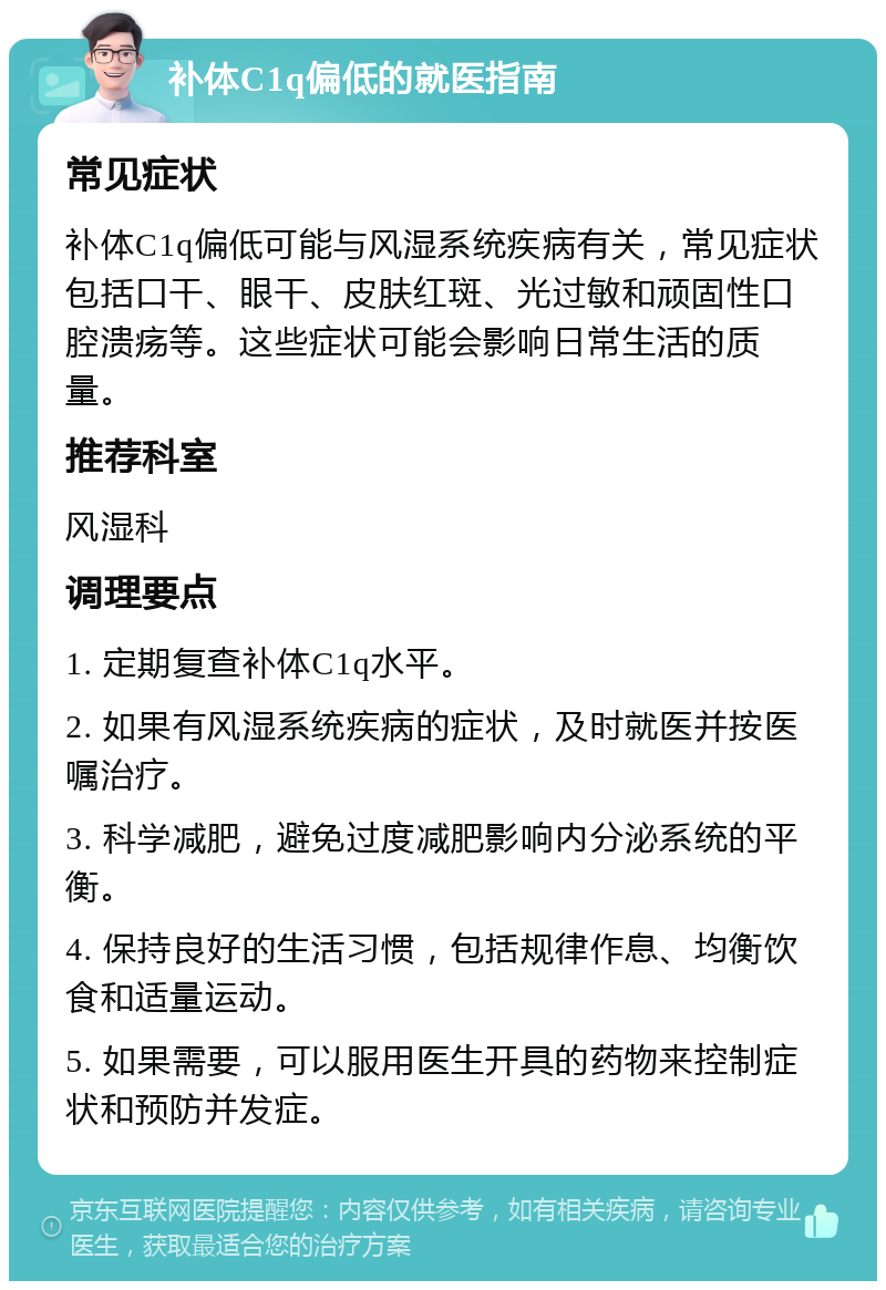 补体C1q偏低的就医指南 常见症状 补体C1q偏低可能与风湿系统疾病有关，常见症状包括口干、眼干、皮肤红斑、光过敏和顽固性口腔溃疡等。这些症状可能会影响日常生活的质量。 推荐科室 风湿科 调理要点 1. 定期复查补体C1q水平。 2. 如果有风湿系统疾病的症状，及时就医并按医嘱治疗。 3. 科学减肥，避免过度减肥影响内分泌系统的平衡。 4. 保持良好的生活习惯，包括规律作息、均衡饮食和适量运动。 5. 如果需要，可以服用医生开具的药物来控制症状和预防并发症。