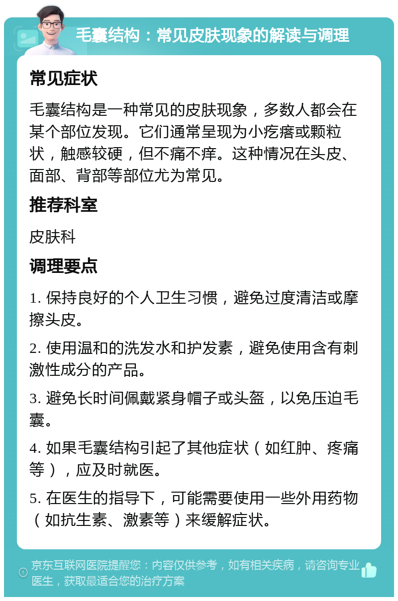 毛囊结构：常见皮肤现象的解读与调理 常见症状 毛囊结构是一种常见的皮肤现象，多数人都会在某个部位发现。它们通常呈现为小疙瘩或颗粒状，触感较硬，但不痛不痒。这种情况在头皮、面部、背部等部位尤为常见。 推荐科室 皮肤科 调理要点 1. 保持良好的个人卫生习惯，避免过度清洁或摩擦头皮。 2. 使用温和的洗发水和护发素，避免使用含有刺激性成分的产品。 3. 避免长时间佩戴紧身帽子或头盔，以免压迫毛囊。 4. 如果毛囊结构引起了其他症状（如红肿、疼痛等），应及时就医。 5. 在医生的指导下，可能需要使用一些外用药物（如抗生素、激素等）来缓解症状。