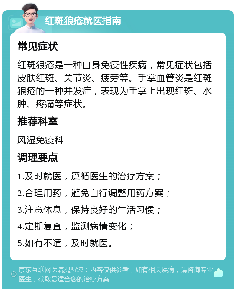 红斑狼疮就医指南 常见症状 红斑狼疮是一种自身免疫性疾病，常见症状包括皮肤红斑、关节炎、疲劳等。手掌血管炎是红斑狼疮的一种并发症，表现为手掌上出现红斑、水肿、疼痛等症状。 推荐科室 风湿免疫科 调理要点 1.及时就医，遵循医生的治疗方案； 2.合理用药，避免自行调整用药方案； 3.注意休息，保持良好的生活习惯； 4.定期复查，监测病情变化； 5.如有不适，及时就医。