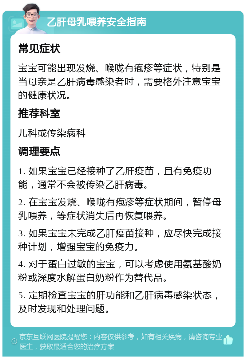 乙肝母乳喂养安全指南 常见症状 宝宝可能出现发烧、喉咙有疱疹等症状，特别是当母亲是乙肝病毒感染者时，需要格外注意宝宝的健康状况。 推荐科室 儿科或传染病科 调理要点 1. 如果宝宝已经接种了乙肝疫苗，且有免疫功能，通常不会被传染乙肝病毒。 2. 在宝宝发烧、喉咙有疱疹等症状期间，暂停母乳喂养，等症状消失后再恢复喂养。 3. 如果宝宝未完成乙肝疫苗接种，应尽快完成接种计划，增强宝宝的免疫力。 4. 对于蛋白过敏的宝宝，可以考虑使用氨基酸奶粉或深度水解蛋白奶粉作为替代品。 5. 定期检查宝宝的肝功能和乙肝病毒感染状态，及时发现和处理问题。