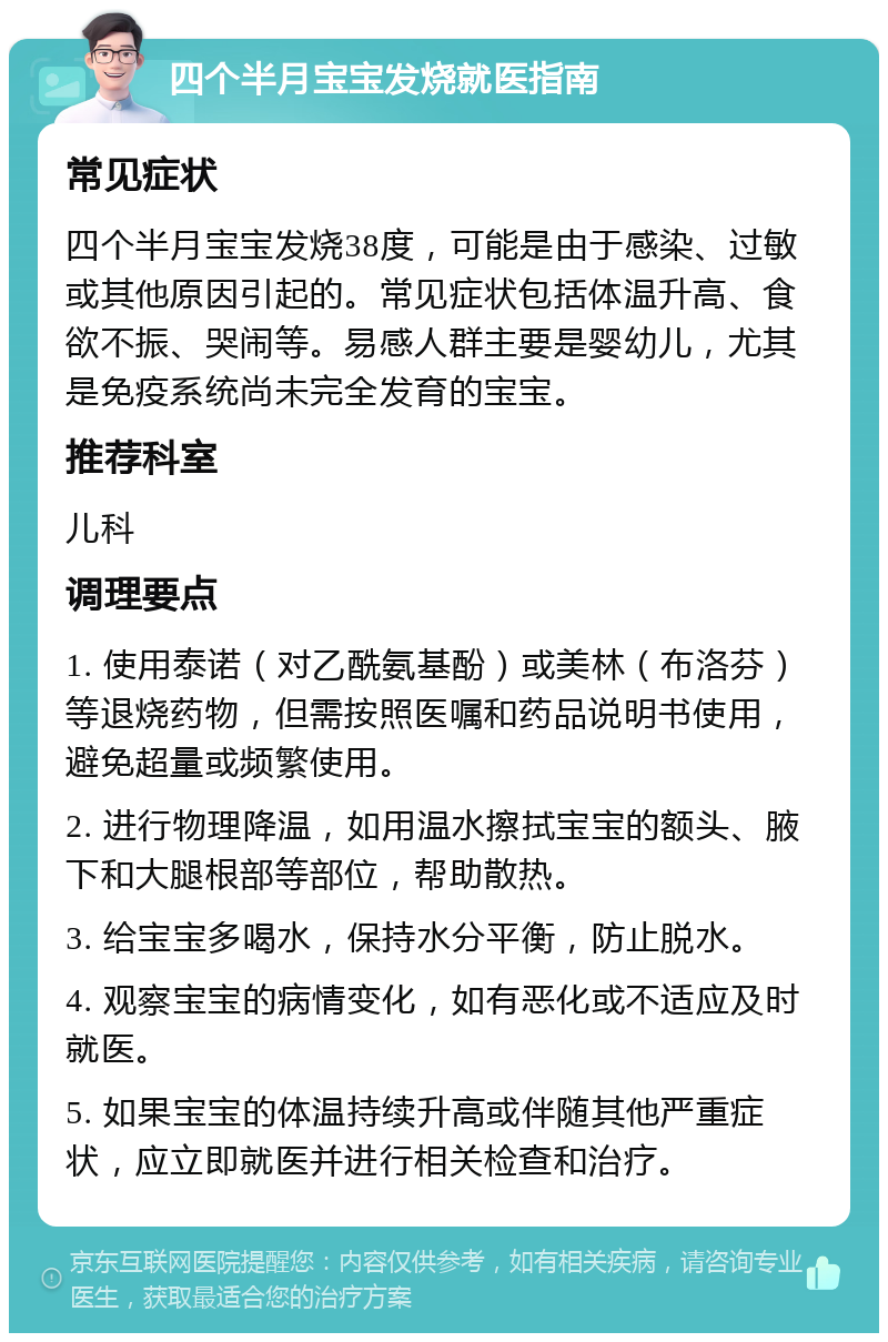 四个半月宝宝发烧就医指南 常见症状 四个半月宝宝发烧38度，可能是由于感染、过敏或其他原因引起的。常见症状包括体温升高、食欲不振、哭闹等。易感人群主要是婴幼儿，尤其是免疫系统尚未完全发育的宝宝。 推荐科室 儿科 调理要点 1. 使用泰诺（对乙酰氨基酚）或美林（布洛芬）等退烧药物，但需按照医嘱和药品说明书使用，避免超量或频繁使用。 2. 进行物理降温，如用温水擦拭宝宝的额头、腋下和大腿根部等部位，帮助散热。 3. 给宝宝多喝水，保持水分平衡，防止脱水。 4. 观察宝宝的病情变化，如有恶化或不适应及时就医。 5. 如果宝宝的体温持续升高或伴随其他严重症状，应立即就医并进行相关检查和治疗。