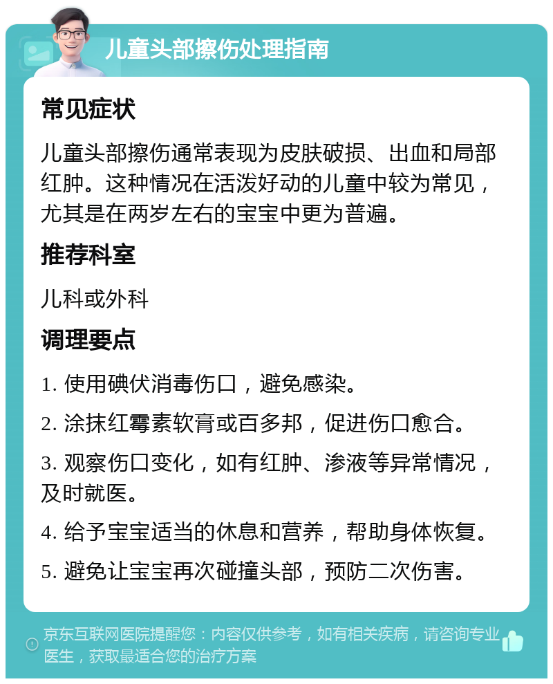 儿童头部擦伤处理指南 常见症状 儿童头部擦伤通常表现为皮肤破损、出血和局部红肿。这种情况在活泼好动的儿童中较为常见，尤其是在两岁左右的宝宝中更为普遍。 推荐科室 儿科或外科 调理要点 1. 使用碘伏消毒伤口，避免感染。 2. 涂抹红霉素软膏或百多邦，促进伤口愈合。 3. 观察伤口变化，如有红肿、渗液等异常情况，及时就医。 4. 给予宝宝适当的休息和营养，帮助身体恢复。 5. 避免让宝宝再次碰撞头部，预防二次伤害。