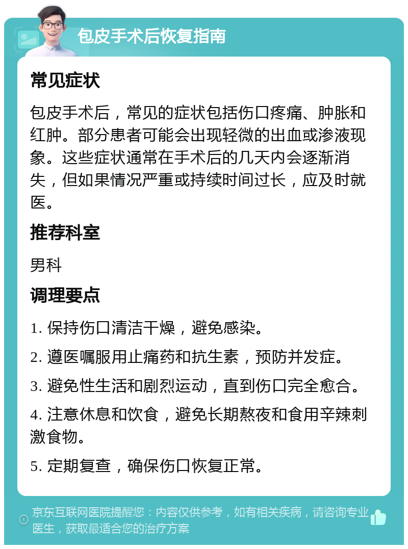 包皮手术后恢复指南 常见症状 包皮手术后，常见的症状包括伤口疼痛、肿胀和红肿。部分患者可能会出现轻微的出血或渗液现象。这些症状通常在手术后的几天内会逐渐消失，但如果情况严重或持续时间过长，应及时就医。 推荐科室 男科 调理要点 1. 保持伤口清洁干燥，避免感染。 2. 遵医嘱服用止痛药和抗生素，预防并发症。 3. 避免性生活和剧烈运动，直到伤口完全愈合。 4. 注意休息和饮食，避免长期熬夜和食用辛辣刺激食物。 5. 定期复查，确保伤口恢复正常。