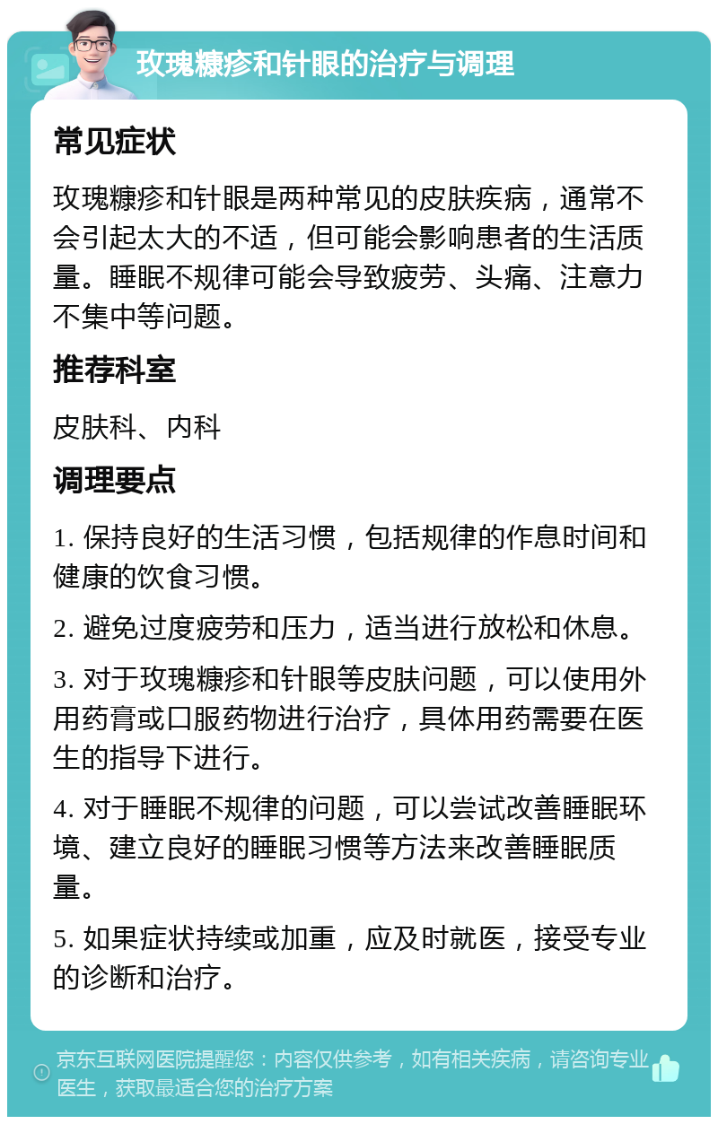 玫瑰糠疹和针眼的治疗与调理 常见症状 玫瑰糠疹和针眼是两种常见的皮肤疾病，通常不会引起太大的不适，但可能会影响患者的生活质量。睡眠不规律可能会导致疲劳、头痛、注意力不集中等问题。 推荐科室 皮肤科、内科 调理要点 1. 保持良好的生活习惯，包括规律的作息时间和健康的饮食习惯。 2. 避免过度疲劳和压力，适当进行放松和休息。 3. 对于玫瑰糠疹和针眼等皮肤问题，可以使用外用药膏或口服药物进行治疗，具体用药需要在医生的指导下进行。 4. 对于睡眠不规律的问题，可以尝试改善睡眠环境、建立良好的睡眠习惯等方法来改善睡眠质量。 5. 如果症状持续或加重，应及时就医，接受专业的诊断和治疗。