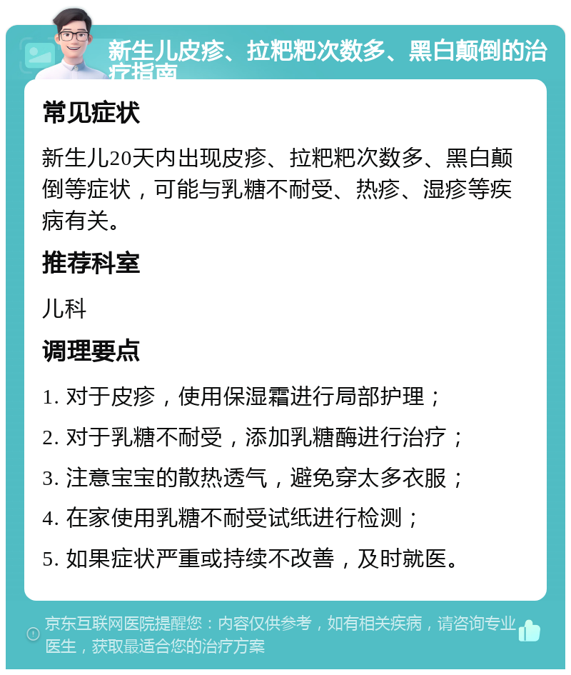 新生儿皮疹、拉粑粑次数多、黑白颠倒的治疗指南 常见症状 新生儿20天内出现皮疹、拉粑粑次数多、黑白颠倒等症状，可能与乳糖不耐受、热疹、湿疹等疾病有关。 推荐科室 儿科 调理要点 1. 对于皮疹，使用保湿霜进行局部护理； 2. 对于乳糖不耐受，添加乳糖酶进行治疗； 3. 注意宝宝的散热透气，避免穿太多衣服； 4. 在家使用乳糖不耐受试纸进行检测； 5. 如果症状严重或持续不改善，及时就医。