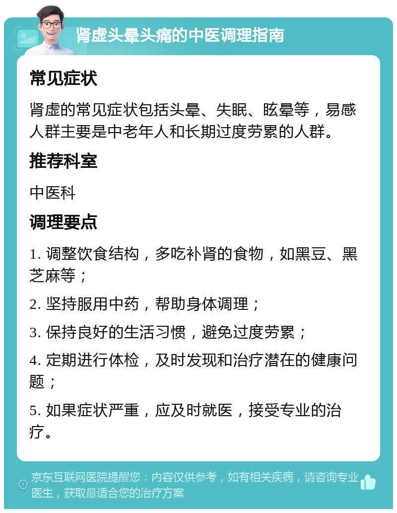 肾虚头晕头痛的中医调理指南 常见症状 肾虚的常见症状包括头晕、失眠、眩晕等，易感人群主要是中老年人和长期过度劳累的人群。 推荐科室 中医科 调理要点 1. 调整饮食结构，多吃补肾的食物，如黑豆、黑芝麻等； 2. 坚持服用中药，帮助身体调理； 3. 保持良好的生活习惯，避免过度劳累； 4. 定期进行体检，及时发现和治疗潜在的健康问题； 5. 如果症状严重，应及时就医，接受专业的治疗。