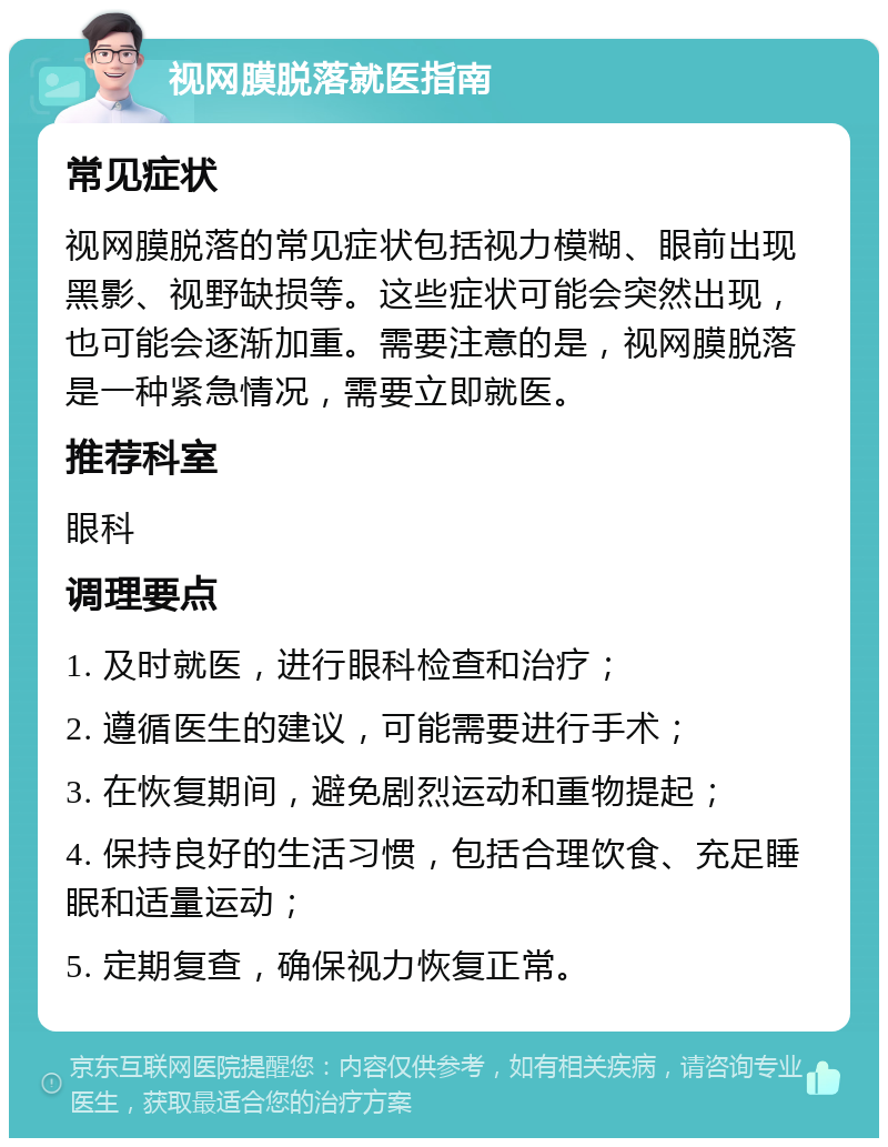 视网膜脱落就医指南 常见症状 视网膜脱落的常见症状包括视力模糊、眼前出现黑影、视野缺损等。这些症状可能会突然出现，也可能会逐渐加重。需要注意的是，视网膜脱落是一种紧急情况，需要立即就医。 推荐科室 眼科 调理要点 1. 及时就医，进行眼科检查和治疗； 2. 遵循医生的建议，可能需要进行手术； 3. 在恢复期间，避免剧烈运动和重物提起； 4. 保持良好的生活习惯，包括合理饮食、充足睡眠和适量运动； 5. 定期复查，确保视力恢复正常。