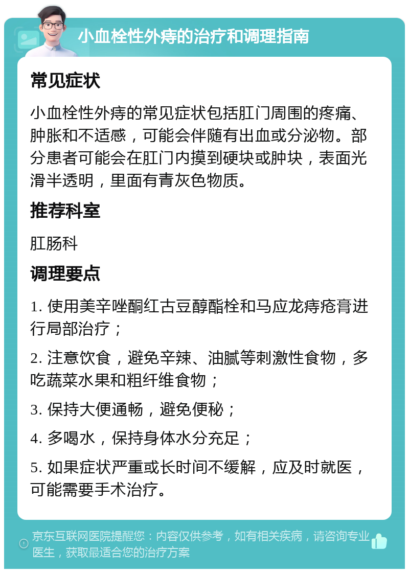 小血栓性外痔的治疗和调理指南 常见症状 小血栓性外痔的常见症状包括肛门周围的疼痛、肿胀和不适感，可能会伴随有出血或分泌物。部分患者可能会在肛门内摸到硬块或肿块，表面光滑半透明，里面有青灰色物质。 推荐科室 肛肠科 调理要点 1. 使用美辛唑酮红古豆醇酯栓和马应龙痔疮膏进行局部治疗； 2. 注意饮食，避免辛辣、油腻等刺激性食物，多吃蔬菜水果和粗纤维食物； 3. 保持大便通畅，避免便秘； 4. 多喝水，保持身体水分充足； 5. 如果症状严重或长时间不缓解，应及时就医，可能需要手术治疗。