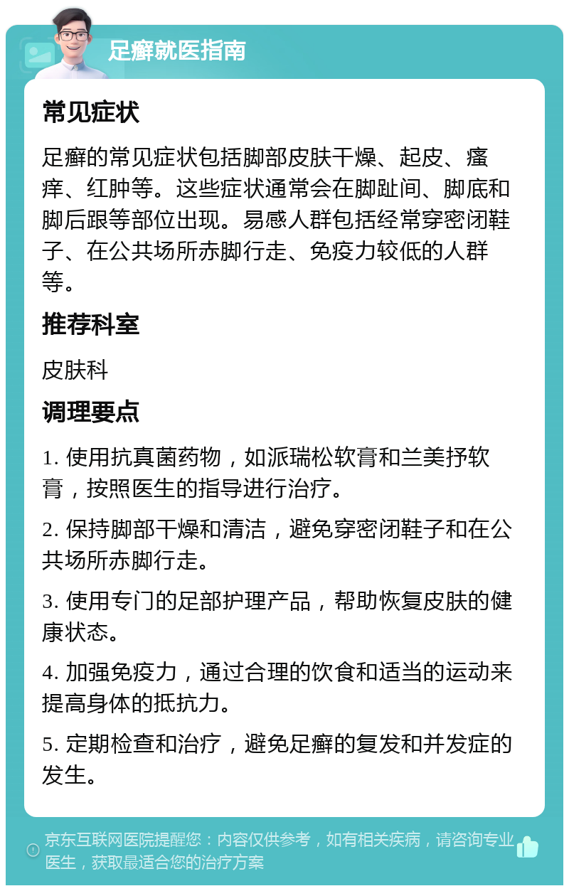 足癣就医指南 常见症状 足癣的常见症状包括脚部皮肤干燥、起皮、瘙痒、红肿等。这些症状通常会在脚趾间、脚底和脚后跟等部位出现。易感人群包括经常穿密闭鞋子、在公共场所赤脚行走、免疫力较低的人群等。 推荐科室 皮肤科 调理要点 1. 使用抗真菌药物，如派瑞松软膏和兰美抒软膏，按照医生的指导进行治疗。 2. 保持脚部干燥和清洁，避免穿密闭鞋子和在公共场所赤脚行走。 3. 使用专门的足部护理产品，帮助恢复皮肤的健康状态。 4. 加强免疫力，通过合理的饮食和适当的运动来提高身体的抵抗力。 5. 定期检查和治疗，避免足癣的复发和并发症的发生。