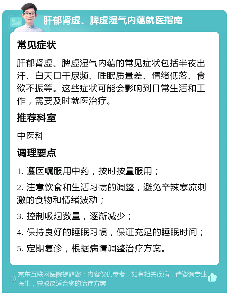 肝郁肾虚、脾虚湿气内蕴就医指南 常见症状 肝郁肾虚、脾虚湿气内蕴的常见症状包括半夜出汗、白天口干尿频、睡眠质量差、情绪低落、食欲不振等。这些症状可能会影响到日常生活和工作，需要及时就医治疗。 推荐科室 中医科 调理要点 1. 遵医嘱服用中药，按时按量服用； 2. 注意饮食和生活习惯的调整，避免辛辣寒凉刺激的食物和情绪波动； 3. 控制吸烟数量，逐渐减少； 4. 保持良好的睡眠习惯，保证充足的睡眠时间； 5. 定期复诊，根据病情调整治疗方案。