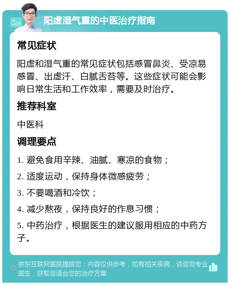 阳虚湿气重的中医治疗指南 常见症状 阳虚和湿气重的常见症状包括感冒鼻炎、受凉易感冒、出虚汗、白腻舌苔等。这些症状可能会影响日常生活和工作效率，需要及时治疗。 推荐科室 中医科 调理要点 1. 避免食用辛辣、油腻、寒凉的食物； 2. 适度运动，保持身体微感疲劳； 3. 不要喝酒和冷饮； 4. 减少熬夜，保持良好的作息习惯； 5. 中药治疗，根据医生的建议服用相应的中药方子。