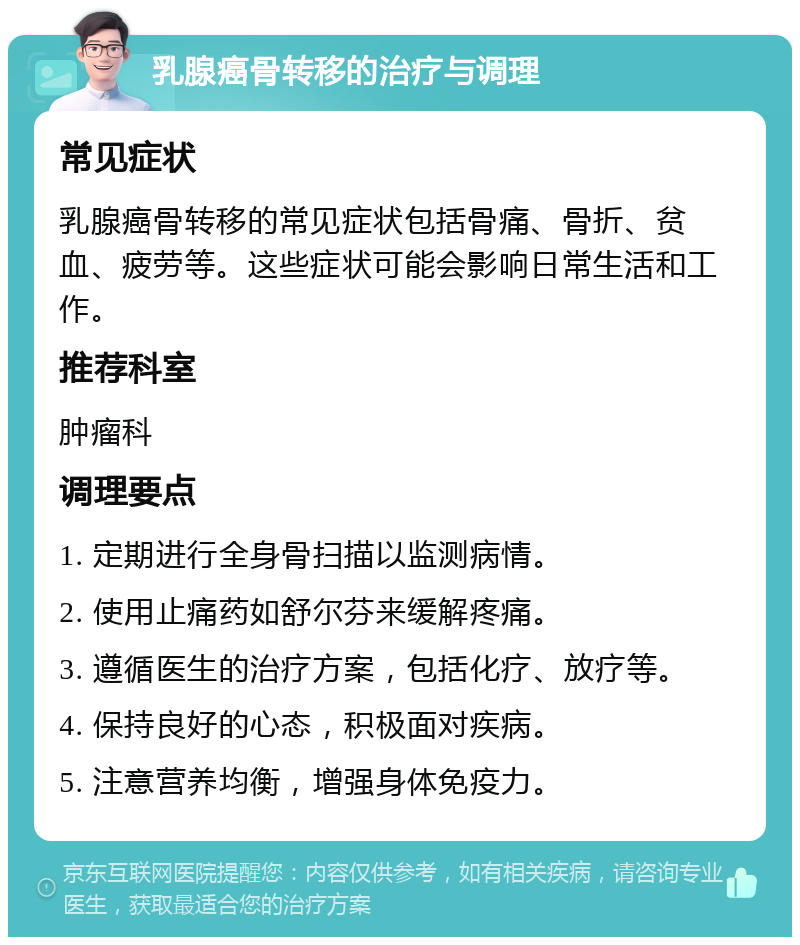 乳腺癌骨转移的治疗与调理 常见症状 乳腺癌骨转移的常见症状包括骨痛、骨折、贫血、疲劳等。这些症状可能会影响日常生活和工作。 推荐科室 肿瘤科 调理要点 1. 定期进行全身骨扫描以监测病情。 2. 使用止痛药如舒尔芬来缓解疼痛。 3. 遵循医生的治疗方案，包括化疗、放疗等。 4. 保持良好的心态，积极面对疾病。 5. 注意营养均衡，增强身体免疫力。