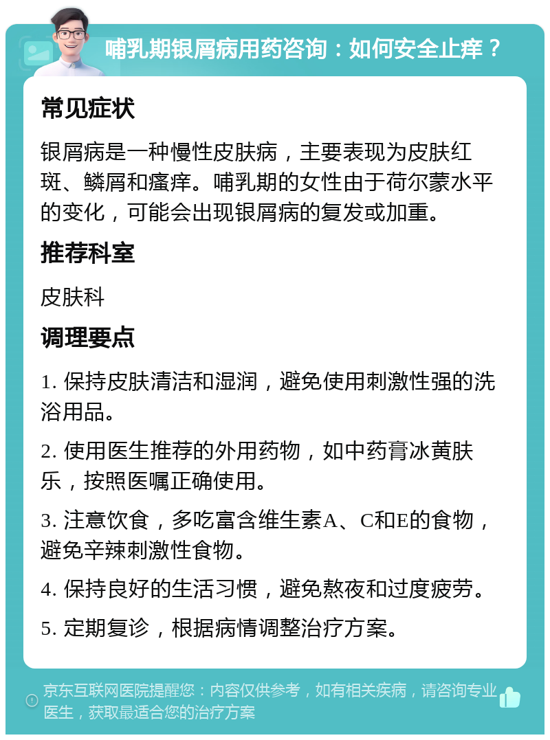 哺乳期银屑病用药咨询：如何安全止痒？ 常见症状 银屑病是一种慢性皮肤病，主要表现为皮肤红斑、鳞屑和瘙痒。哺乳期的女性由于荷尔蒙水平的变化，可能会出现银屑病的复发或加重。 推荐科室 皮肤科 调理要点 1. 保持皮肤清洁和湿润，避免使用刺激性强的洗浴用品。 2. 使用医生推荐的外用药物，如中药膏冰黄肤乐，按照医嘱正确使用。 3. 注意饮食，多吃富含维生素A、C和E的食物，避免辛辣刺激性食物。 4. 保持良好的生活习惯，避免熬夜和过度疲劳。 5. 定期复诊，根据病情调整治疗方案。