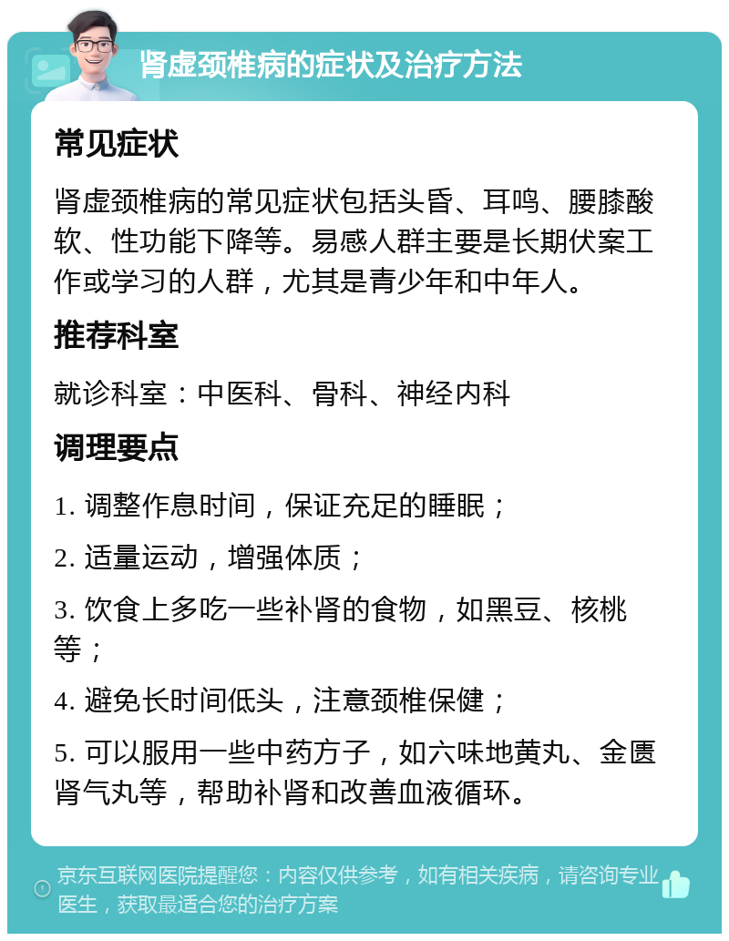 肾虚颈椎病的症状及治疗方法 常见症状 肾虚颈椎病的常见症状包括头昏、耳鸣、腰膝酸软、性功能下降等。易感人群主要是长期伏案工作或学习的人群，尤其是青少年和中年人。 推荐科室 就诊科室：中医科、骨科、神经内科 调理要点 1. 调整作息时间，保证充足的睡眠； 2. 适量运动，增强体质； 3. 饮食上多吃一些补肾的食物，如黑豆、核桃等； 4. 避免长时间低头，注意颈椎保健； 5. 可以服用一些中药方子，如六味地黄丸、金匮肾气丸等，帮助补肾和改善血液循环。