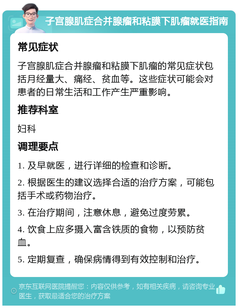 子宫腺肌症合并腺瘤和粘膜下肌瘤就医指南 常见症状 子宫腺肌症合并腺瘤和粘膜下肌瘤的常见症状包括月经量大、痛经、贫血等。这些症状可能会对患者的日常生活和工作产生严重影响。 推荐科室 妇科 调理要点 1. 及早就医，进行详细的检查和诊断。 2. 根据医生的建议选择合适的治疗方案，可能包括手术或药物治疗。 3. 在治疗期间，注意休息，避免过度劳累。 4. 饮食上应多摄入富含铁质的食物，以预防贫血。 5. 定期复查，确保病情得到有效控制和治疗。