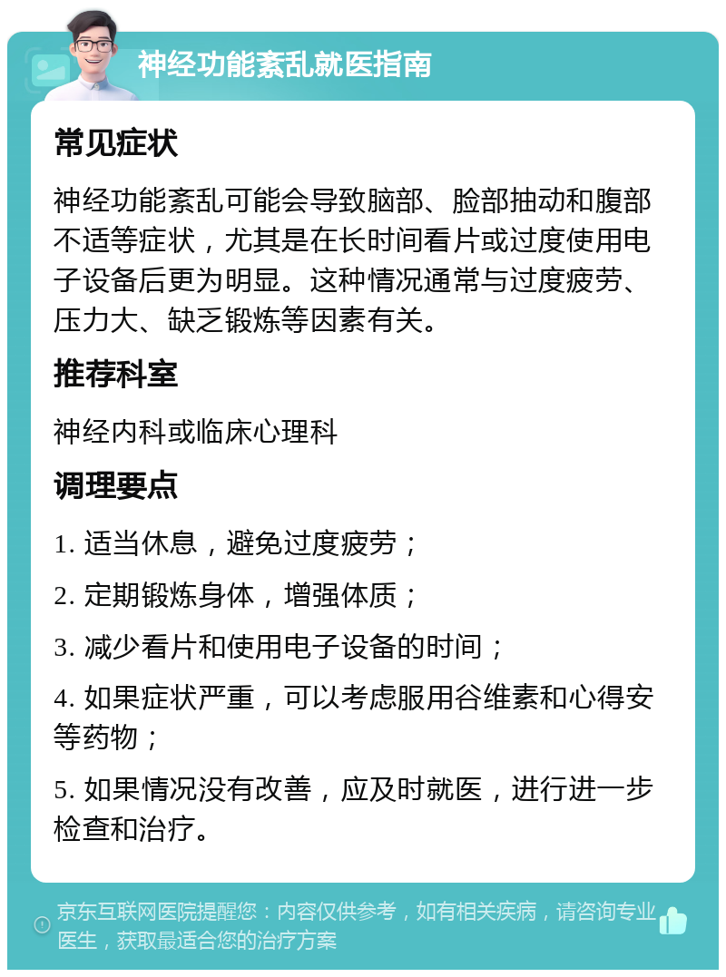 神经功能紊乱就医指南 常见症状 神经功能紊乱可能会导致脑部、脸部抽动和腹部不适等症状，尤其是在长时间看片或过度使用电子设备后更为明显。这种情况通常与过度疲劳、压力大、缺乏锻炼等因素有关。 推荐科室 神经内科或临床心理科 调理要点 1. 适当休息，避免过度疲劳； 2. 定期锻炼身体，增强体质； 3. 减少看片和使用电子设备的时间； 4. 如果症状严重，可以考虑服用谷维素和心得安等药物； 5. 如果情况没有改善，应及时就医，进行进一步检查和治疗。