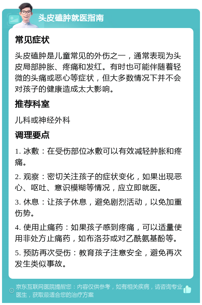 头皮磕肿就医指南 常见症状 头皮磕肿是儿童常见的外伤之一，通常表现为头皮局部肿胀、疼痛和发红。有时也可能伴随着轻微的头痛或恶心等症状，但大多数情况下并不会对孩子的健康造成太大影响。 推荐科室 儿科或神经外科 调理要点 1. 冰敷：在受伤部位冰敷可以有效减轻肿胀和疼痛。 2. 观察：密切关注孩子的症状变化，如果出现恶心、呕吐、意识模糊等情况，应立即就医。 3. 休息：让孩子休息，避免剧烈活动，以免加重伤势。 4. 使用止痛药：如果孩子感到疼痛，可以适量使用非处方止痛药，如布洛芬或对乙酰氨基酚等。 5. 预防再次受伤：教育孩子注意安全，避免再次发生类似事故。