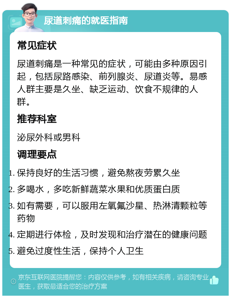 尿道刺痛的就医指南 常见症状 尿道刺痛是一种常见的症状，可能由多种原因引起，包括尿路感染、前列腺炎、尿道炎等。易感人群主要是久坐、缺乏运动、饮食不规律的人群。 推荐科室 泌尿外科或男科 调理要点 保持良好的生活习惯，避免熬夜劳累久坐 多喝水，多吃新鲜蔬菜水果和优质蛋白质 如有需要，可以服用左氧氟沙星、热淋清颗粒等药物 定期进行体检，及时发现和治疗潜在的健康问题 避免过度性生活，保持个人卫生