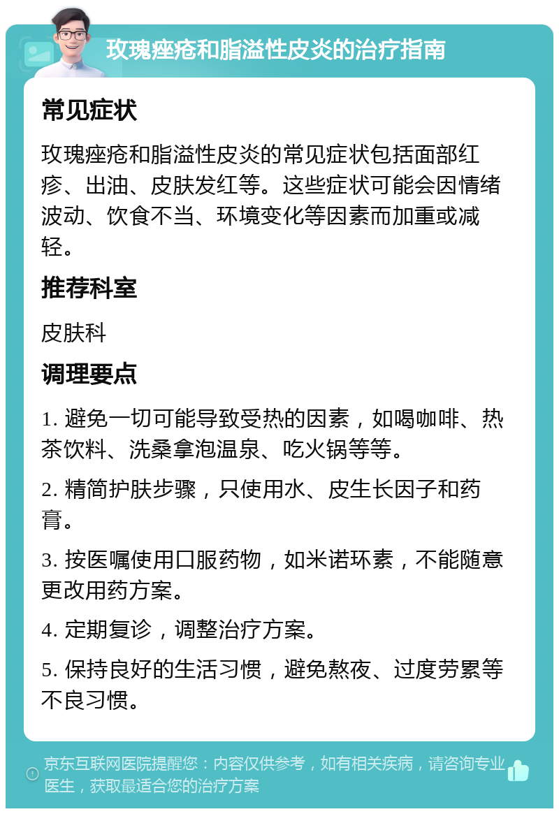 玫瑰痤疮和脂溢性皮炎的治疗指南 常见症状 玫瑰痤疮和脂溢性皮炎的常见症状包括面部红疹、出油、皮肤发红等。这些症状可能会因情绪波动、饮食不当、环境变化等因素而加重或减轻。 推荐科室 皮肤科 调理要点 1. 避免一切可能导致受热的因素，如喝咖啡、热茶饮料、洗桑拿泡温泉、吃火锅等等。 2. 精简护肤步骤，只使用水、皮生长因子和药膏。 3. 按医嘱使用口服药物，如米诺环素，不能随意更改用药方案。 4. 定期复诊，调整治疗方案。 5. 保持良好的生活习惯，避免熬夜、过度劳累等不良习惯。