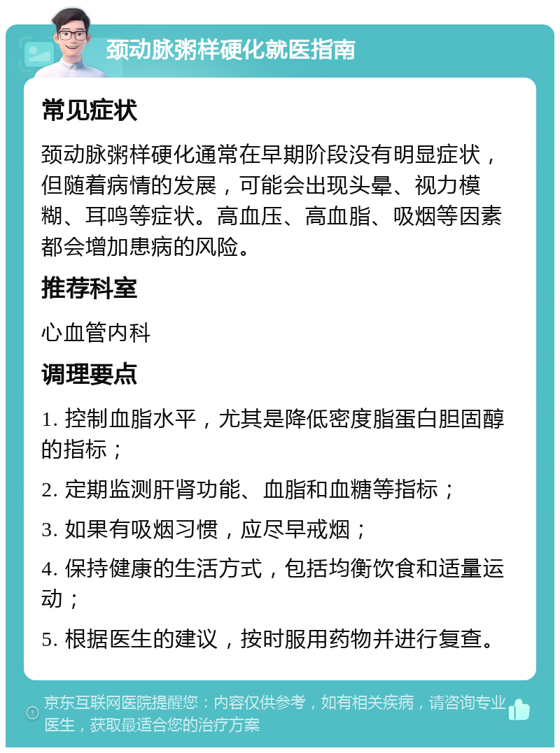 颈动脉粥样硬化就医指南 常见症状 颈动脉粥样硬化通常在早期阶段没有明显症状，但随着病情的发展，可能会出现头晕、视力模糊、耳鸣等症状。高血压、高血脂、吸烟等因素都会增加患病的风险。 推荐科室 心血管内科 调理要点 1. 控制血脂水平，尤其是降低密度脂蛋白胆固醇的指标； 2. 定期监测肝肾功能、血脂和血糖等指标； 3. 如果有吸烟习惯，应尽早戒烟； 4. 保持健康的生活方式，包括均衡饮食和适量运动； 5. 根据医生的建议，按时服用药物并进行复查。